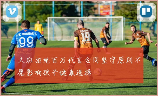 文班拒绝百万代言合同坚守原则不愿影响孩子健康选择