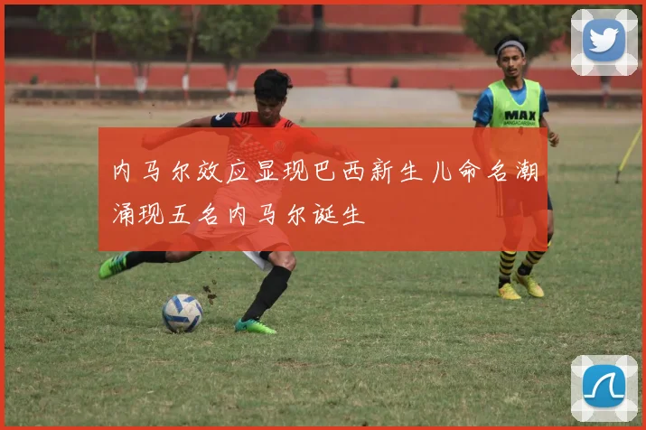 内马尔效应显现巴西新生儿命名潮涌现五名内马尔诞生
