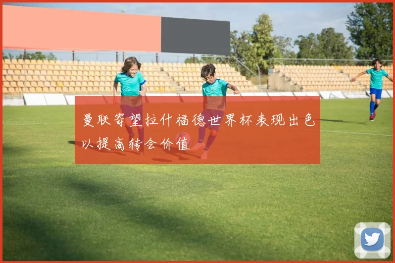 曼联寄望拉什福德世界杯表现出色以提高转会价值