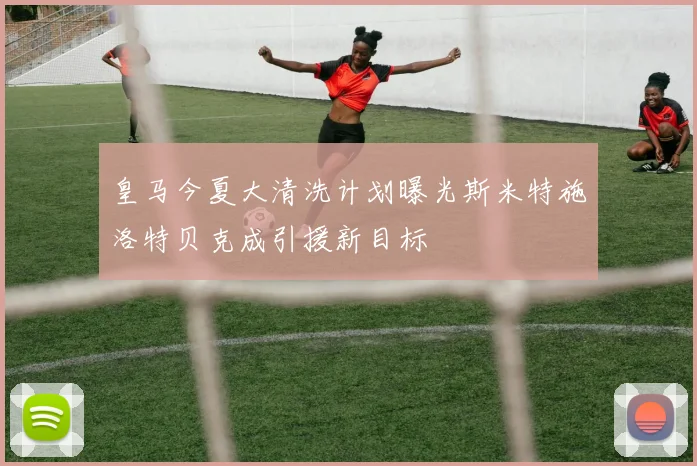 皇马今夏大清洗计划曝光斯米特施洛特贝克成引援新目标