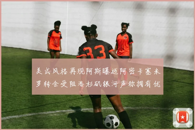 美式风格再现阿斯曝迈阿密卡塞米罗转会受阻洛杉矶银河声称拥有优先签约权
