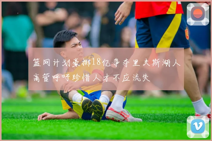篮网计划豪掷18亿争夺里夫斯湖人高管呼吁珍惜人才不应流失