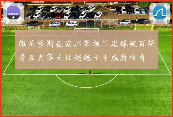 维尼修斯在安帅带领下进球破百跻身历史第五位超越卡卡成新传奇