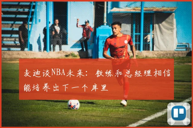 麦迪谈NBA未来：教练和总经理相信能培养出下一个库里