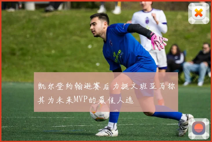 凯尔登约翰逊赛后力挺文班亚马称其为未来MVP的最佳人选