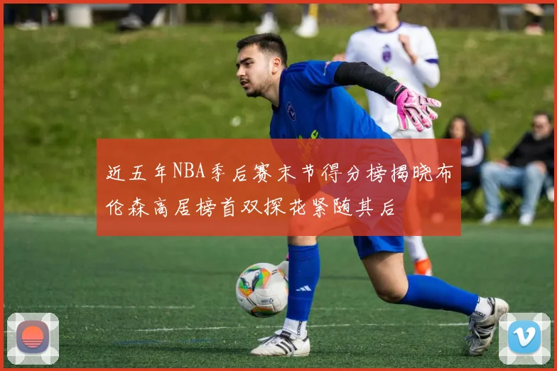 近五年NBA季后赛末节得分榜揭晓布伦森高居榜首双探花紧随其后