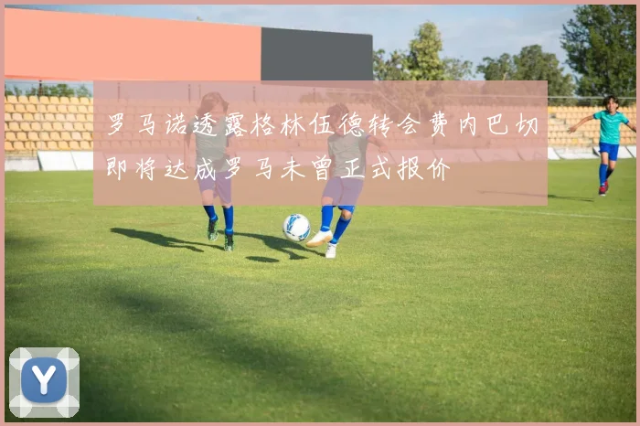 罗马诺透露格林伍德转会费内巴切即将达成罗马未曾正式报价