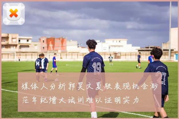 媒体人分析郭昊文夏联表现机会渺茫年纪增大试训难以证明实力