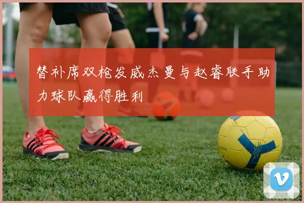 替补席双枪发威杰曼与赵睿联手助力球队赢得胜利