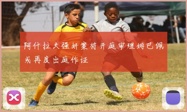 阿什拉夫强奸案将开庭审理姆巴佩或再度出庭作证