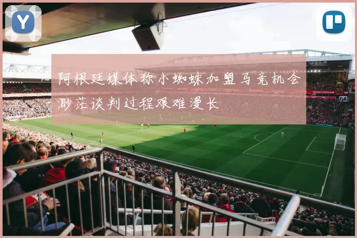 阿根廷媒体称小蜘蛛加盟马竞机会渺茫谈判过程艰难漫长