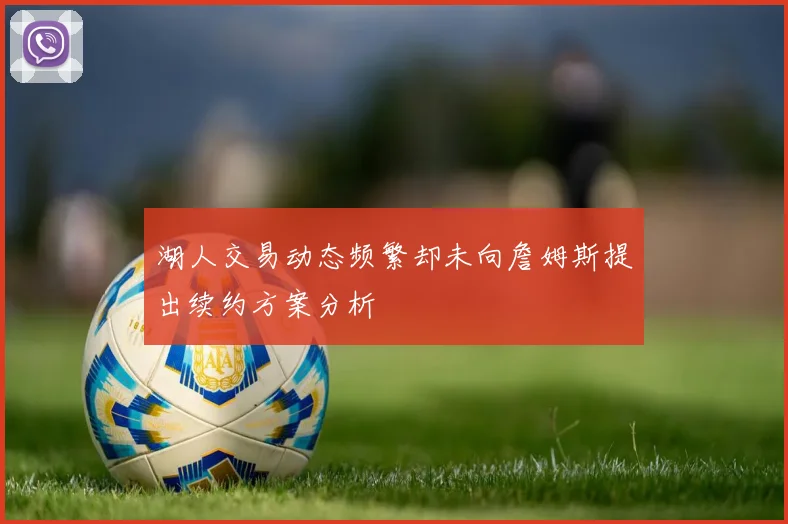 湖人交易动态频繁却未向詹姆斯提出续约方案分析
