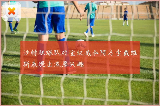 沙特联球队对金玟哉和阿方索戴维斯表现出浓厚兴趣
