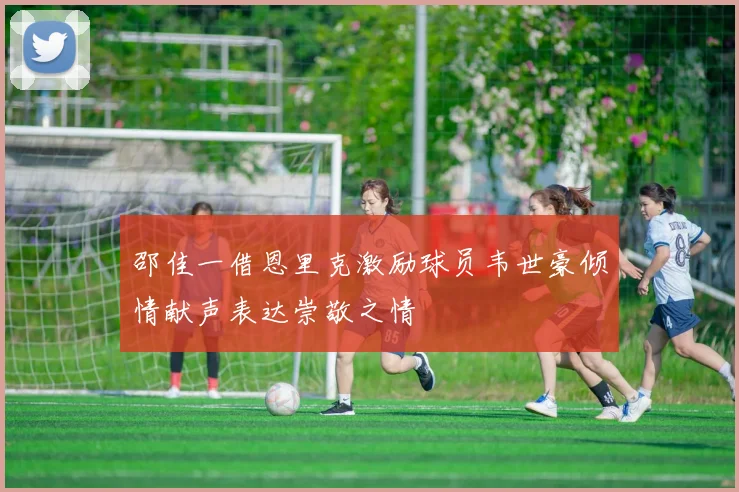 邵佳一借恩里克激励球员韦世豪倾情献声表达崇敬之情