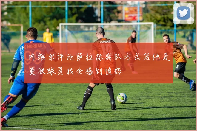 内维尔评论萨拉赫离队方式若他是曼联球员我会感到愤怒