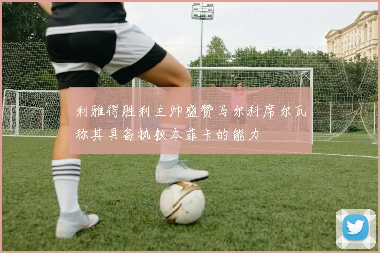 利雅得胜利主帅盛赞马尔科席尔瓦称其具备执教本菲卡的能力