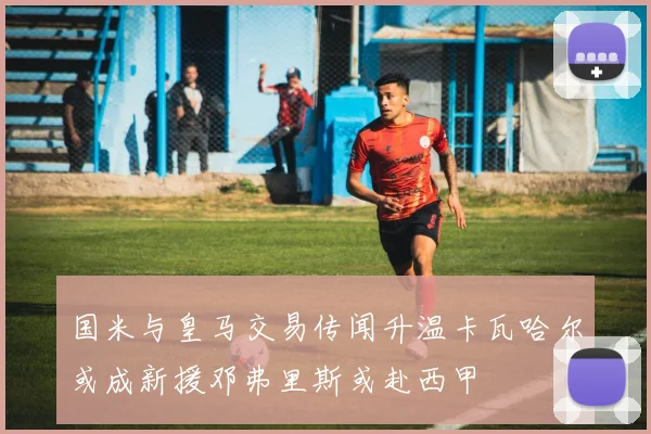 国米与皇马交易传闻升温卡瓦哈尔或成新援邓弗里斯或赴西甲