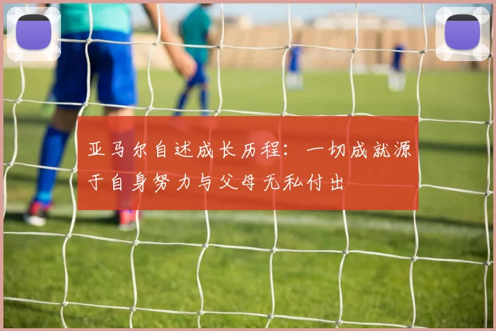 亚马尔自述成长历程：一切成就源于自身努力与父母无私付出