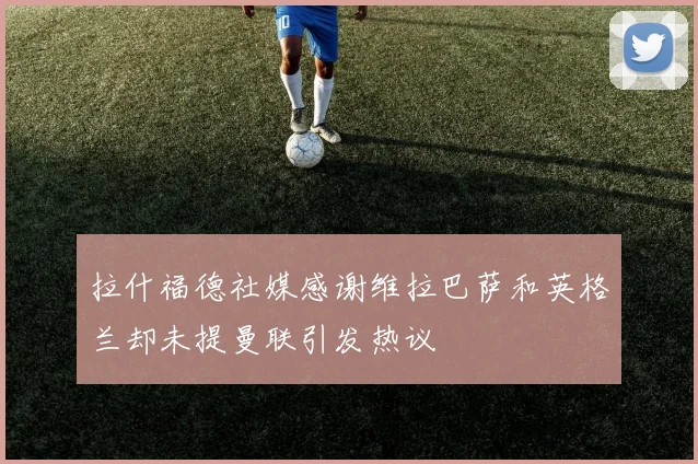拉什福德社媒感谢维拉巴萨和英格兰却未提曼联引发热议