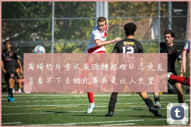周琦怒斥索汉表现糟糕难以忍受直言看不下去的比赛真是让人失望