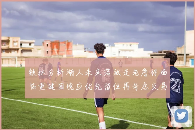 铁林分析湖人未来若放走老詹将面临重建困境应优先留住再考虑交易